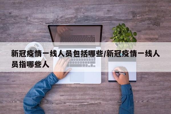 新冠疫情一线人员包括哪些/新冠疫情一线人员指哪些人