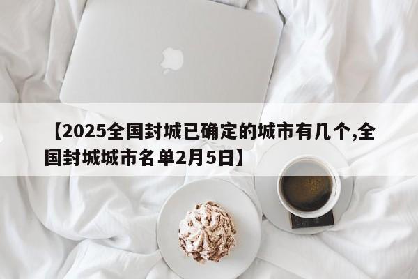 【2025全国封城已确定的城市有几个,全国封城城市名单2月5日】