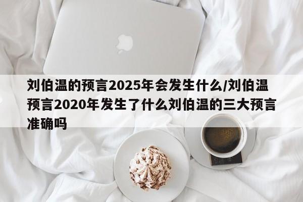 刘伯温的预言2025年会发生什么/刘伯温预言2020年发生了什么刘伯温的三大预言准确吗