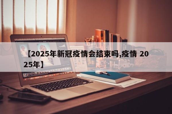 【2025年新冠疫情会结束吗,疫情 2025年】