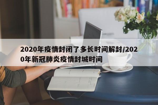 2020年疫情封闭了多长时间解封/2020年新冠肺炎疫情封城时间