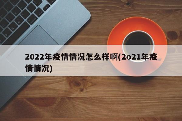 2022年疫情情况怎么样啊(2o21年疫情情况)