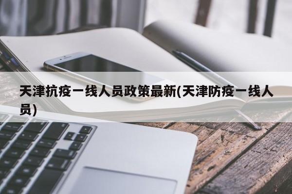 天津抗疫一线人员政策最新(天津防疫一线人员)