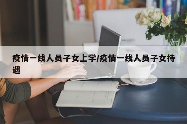 疫情一线人员子女上学/疫情一线人员子女待遇