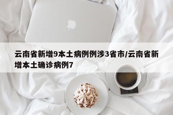 云南省新增9本土病例例涉3省市/云南省新增本土确诊病例7
