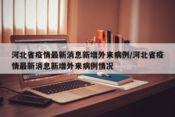 河北省疫情最新消息新增外来病例/河北省疫情最新消息新增外来病例情况