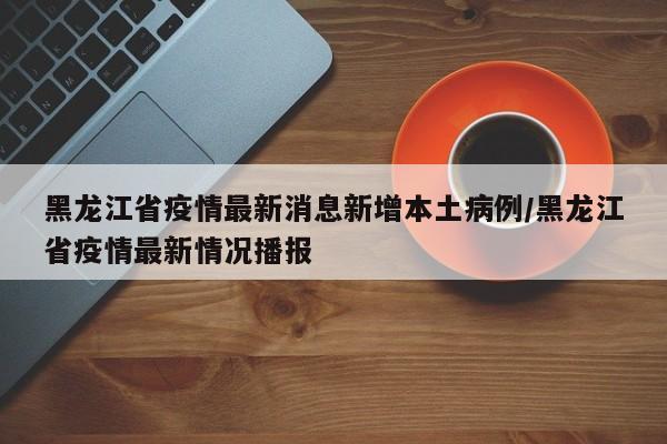 黑龙江省疫情最新消息新增本土病例/黑龙江省疫情最新情况播报