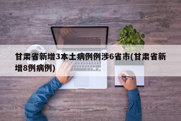 甘肃省新增3本土病例例涉6省市(甘肃省新增8例病例)