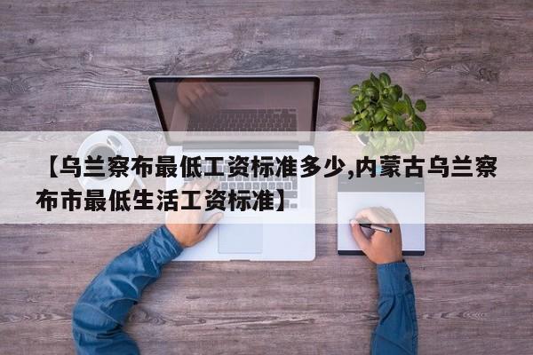 【乌兰察布最低工资标准多少,内蒙古乌兰察布市最低生活工资标准】