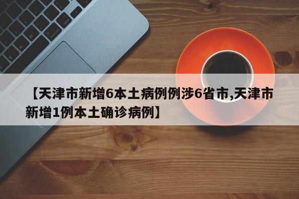 【天津市新增6本土病例例涉6省市,天津市新增1例本土确诊病例】