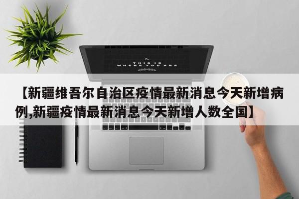 【新疆维吾尔自治区疫情最新消息今天新增病例,新疆疫情最新消息今天新增人数全国】