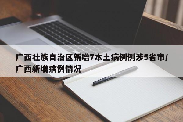 广西壮族自治区新增7本土病例例涉5省市/广西新增病例情况
