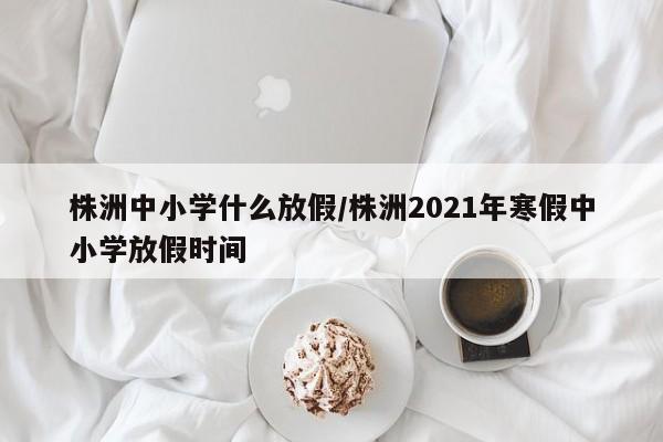 株洲中小学什么放假/株洲2021年寒假中小学放假时间