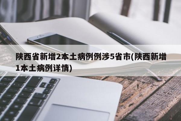 陕西省新增2本土病例例涉5省市(陕西新增1本土病例详情)