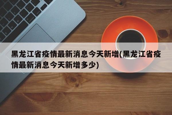 黑龙江省疫情最新消息今天新增(黑龙江省疫情最新消息今天新增多少)