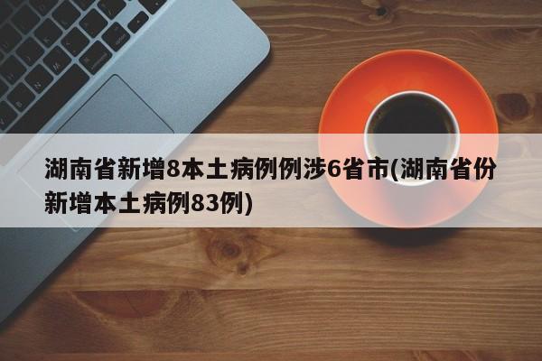 湖南省新增8本土病例例涉6省市(湖南省份新增本土病例83例)