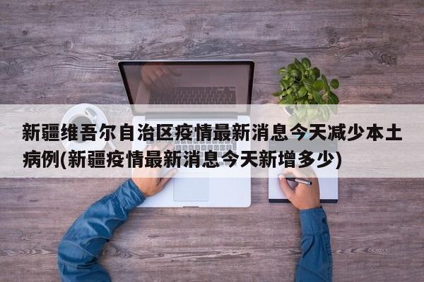 新疆维吾尔自治区疫情最新消息今天减少本土病例(新疆疫情最新消息今天新增多少)