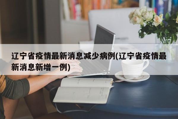 辽宁省疫情最新消息减少病例(辽宁省疫情最新消息新增一例)
