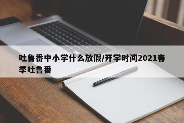 吐鲁番中小学什么放假/开学时间2021春季吐鲁番