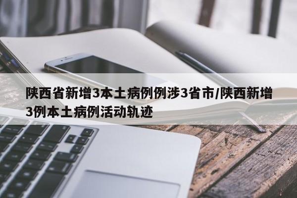 陕西省新增3本土病例例涉3省市/陕西新增3例本土病例活动轨迹