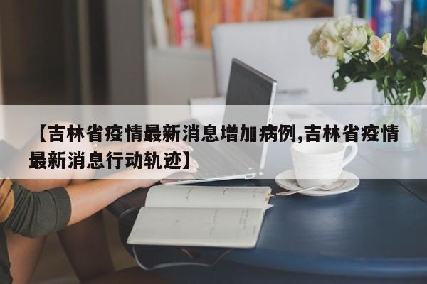 【吉林省疫情最新消息增加病例,吉林省疫情最新消息行动轨迹】