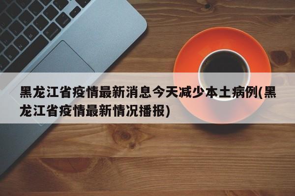 黑龙江省疫情最新消息今天减少本土病例(黑龙江省疫情最新情况播报)