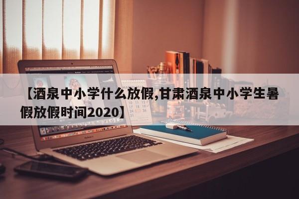 【酒泉中小学什么放假,甘肃酒泉中小学生暑假放假时间2020】