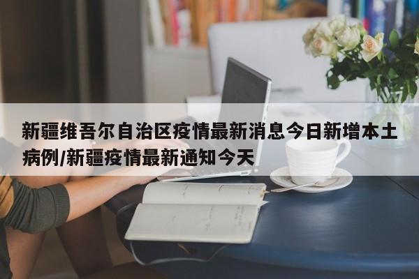 新疆维吾尔自治区疫情最新消息今日新增本土病例/新疆疫情最新通知今天
