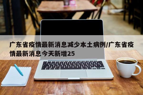 广东省疫情最新消息减少本土病例/广东省疫情最新消息今天新增25