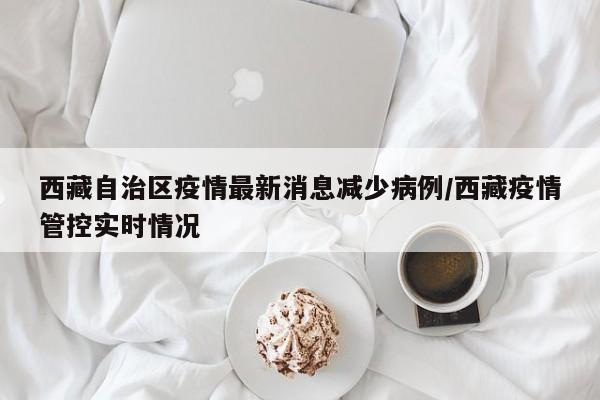 西藏自治区疫情最新消息减少病例/西藏疫情管控实时情况