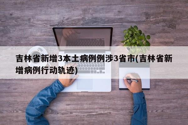吉林省新增3本土病例例涉3省市(吉林省新增病例行动轨迹)