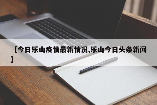 【今日乐山疫情最新情况,乐山今日头条新闻】