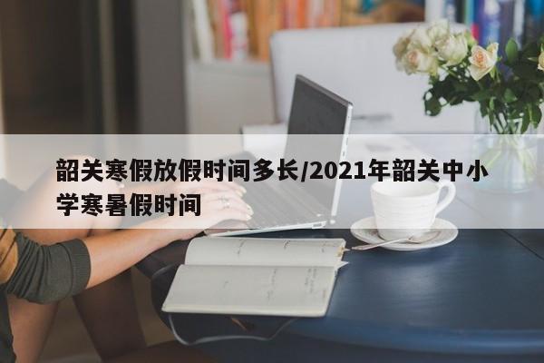 韶关寒假放假时间多长/2021年韶关中小学寒暑假时间