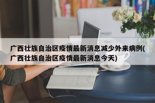 广西壮族自治区疫情最新消息减少外来病例(广西壮族自治区疫情最新消息今天)