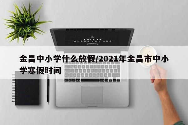 金昌中小学什么放假/2021年金昌市中小学寒假时间