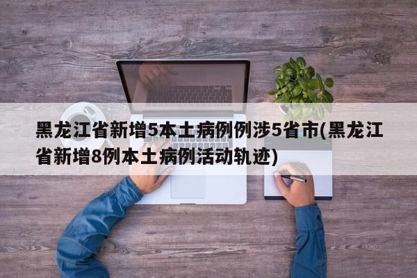 黑龙江省新增5本土病例例涉5省市(黑龙江省新增8例本土病例活动轨迹)