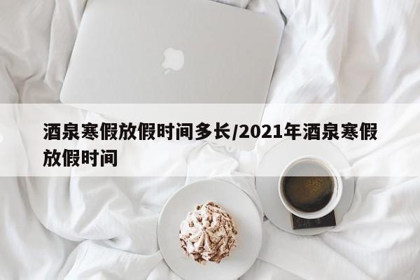 酒泉寒假放假时间多长/2021年酒泉寒假放假时间