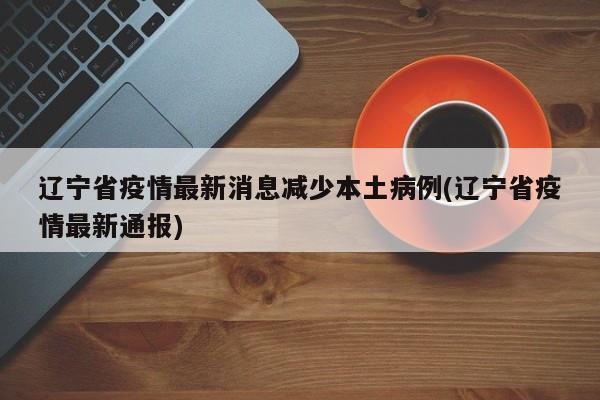 辽宁省疫情最新消息减少本土病例(辽宁省疫情最新通报)