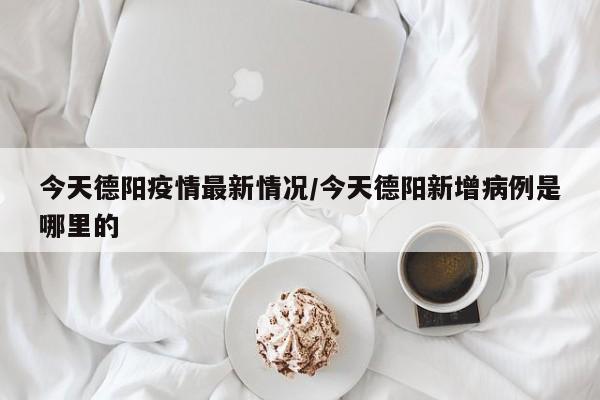 今天德阳疫情最新情况/今天德阳新增病例是哪里的