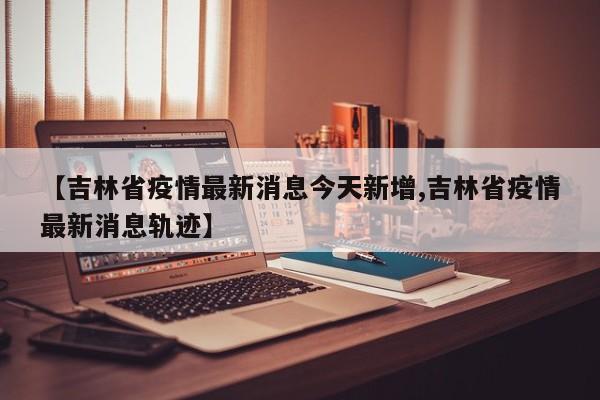 【吉林省疫情最新消息今天新增,吉林省疫情最新消息轨迹】