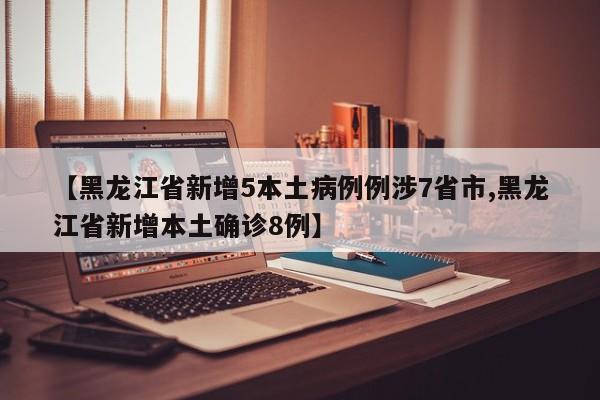 【黑龙江省新增5本土病例例涉7省市,黑龙江省新增本土确诊8例】