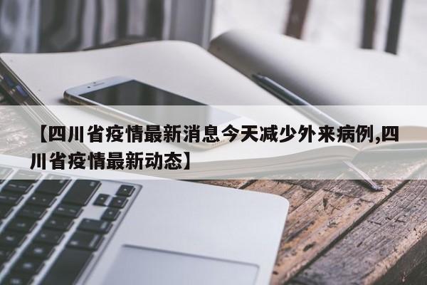 【四川省疫情最新消息今天减少外来病例,四川省疫情最新动态】