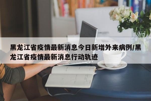 黑龙江省疫情最新消息今日新增外来病例/黑龙江省疫情最新消息行动轨迹