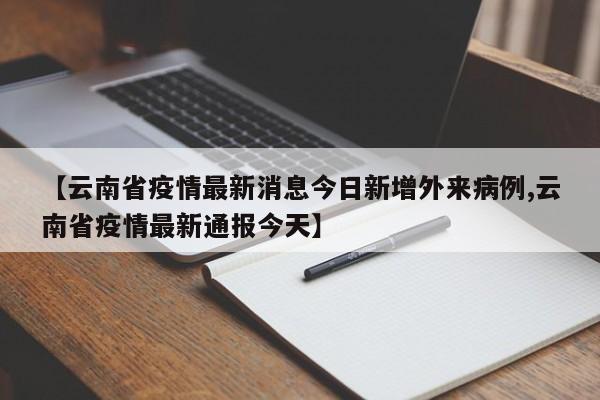 【云南省疫情最新消息今日新增外来病例,云南省疫情最新通报今天】