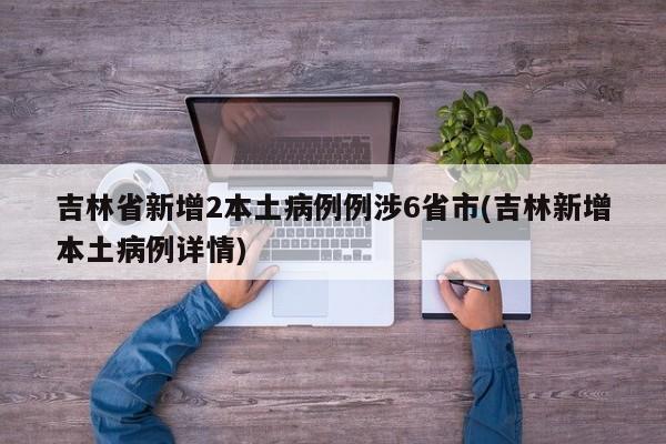 吉林省新增2本土病例例涉6省市(吉林新增本土病例详情)