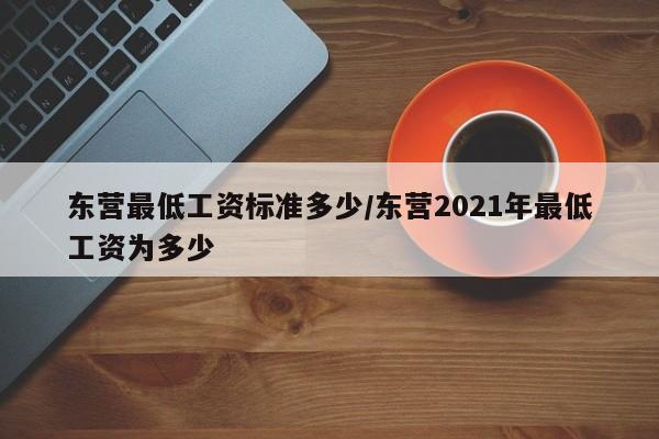 东营最低工资标准多少/东营2021年最低工资为多少